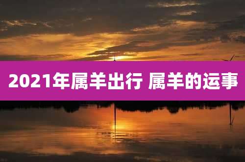2021年属羊出行 属羊的运事