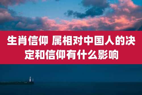 生肖信仰 属相对中国人的决定和信仰有什么影响