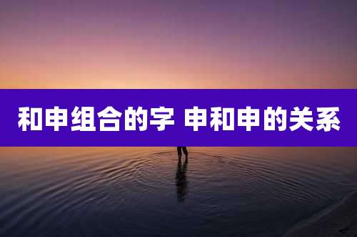 和申组合的字 申和申的关系