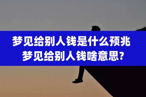 梦见给别人钱是什么预兆 梦见给别人钱啥意思?