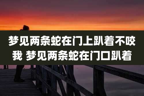 梦见两条蛇在门上趴着不咬我 梦见两条蛇在门口趴着