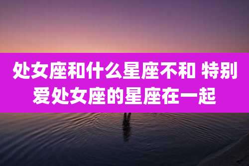 处女座和什么星座不和 特别爱处女座的星座在一起