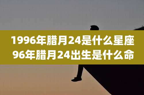 1996年腊月24是什么星座 96年腊月24出生是什么命