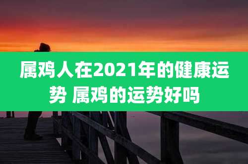 属鸡人在2021年的健康运势 属鸡的运势好吗