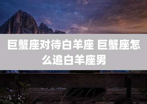 巨蟹座对待白羊座 巨蟹座怎么追白羊座男