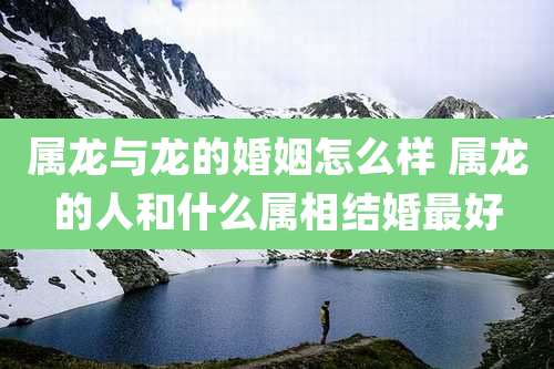 属龙与龙的婚姻怎么样 属龙的人和什么属相结婚最好