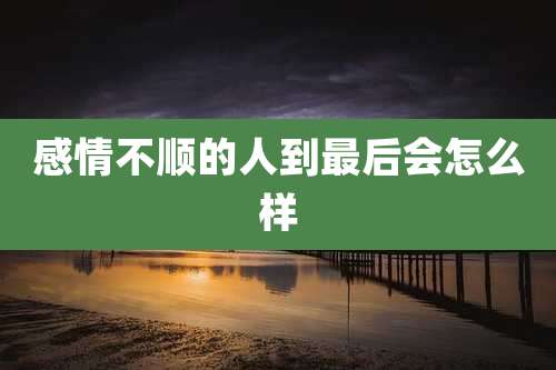 感情不顺的人到最后会怎么样