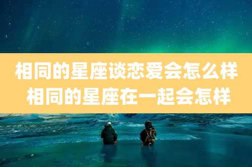 相同的星座谈恋爱会怎么样 相同的星座在一起会怎样