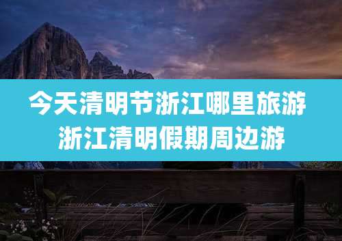 今天清明节浙江哪里旅游 浙江清明假期周边游