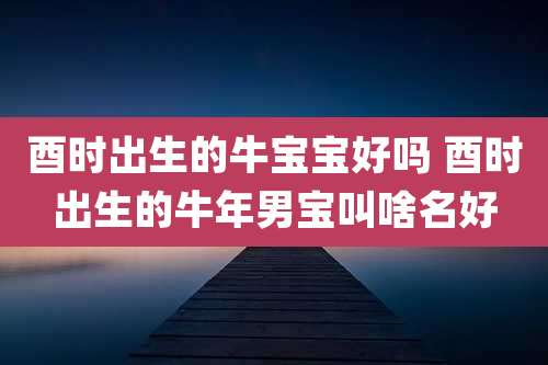 酉时出生的牛宝宝好吗 酉时出生的牛年男宝叫啥名好