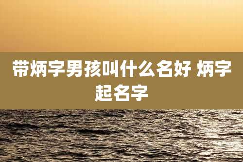 带炳字男孩叫什么名好 炳字起名字