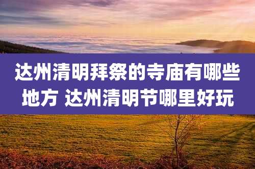 达州清明拜祭的寺庙有哪些地方 达州清明节哪里好玩