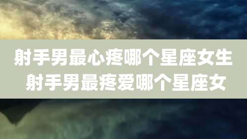 射手男最心疼哪个星座女生 射手男最疼爱哪个星座女