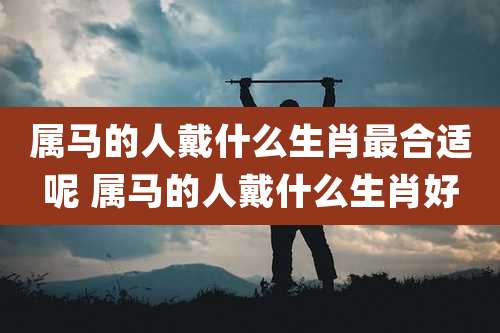 属马的人戴什么生肖最合适呢 属马的人戴什么生肖好