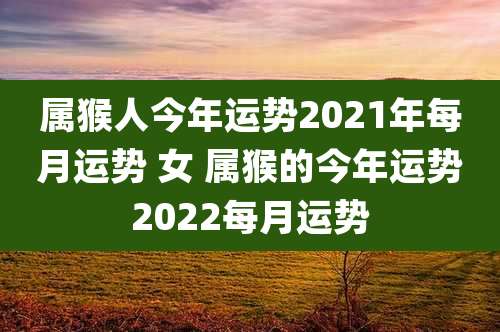 属猴人今年运势2021年每月运势 女 属猴的今年运势2022每月运势