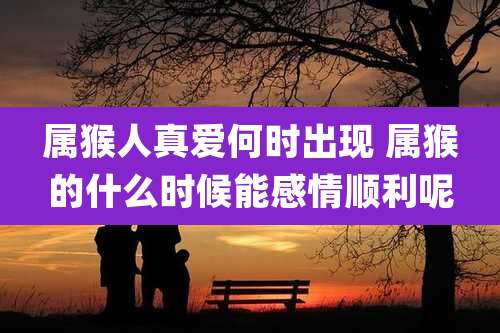 属猴人真爱何时出现 属猴的什么时候能感情顺利呢