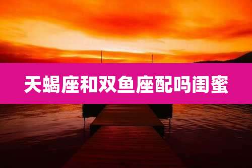 天蝎座和双鱼座配吗闺蜜