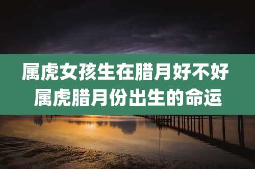 属虎女孩生在腊月好不好 属虎腊月份出生的命运