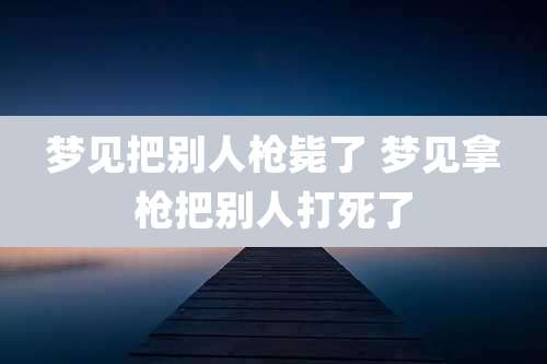 梦见把别人枪毙了 梦见拿枪把别人打死了