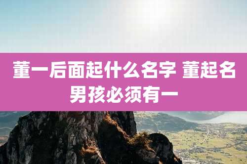 董一后面起什么名字 董起名男孩必须有一