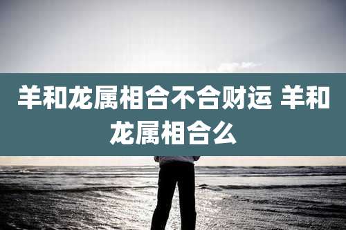 羊和龙属相合不合财运 羊和龙属相合么
