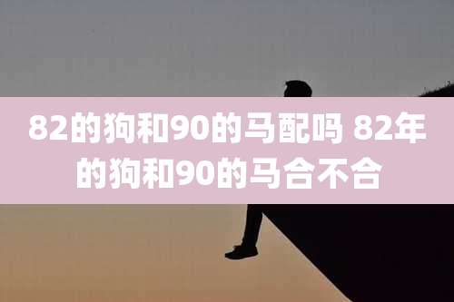 82的狗和90的马配吗 82年的狗和90的马合不合