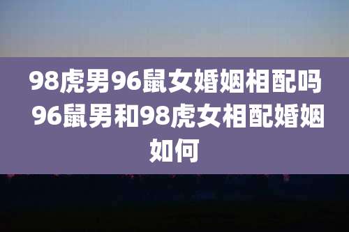 98虎男96鼠女婚姻相配吗 96鼠男和98虎女相配婚姻如何