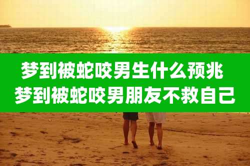 梦到被蛇咬男生什么预兆 梦到被蛇咬男朋友不救自己