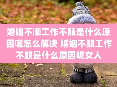 婚姻不顺工作不顺是什么原因呢怎么解决 婚姻不顺工作不顺是什么原因呢女人