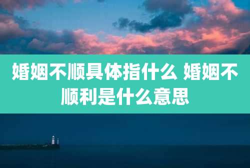 婚姻不顺具体指什么 婚姻不顺利是什么意思