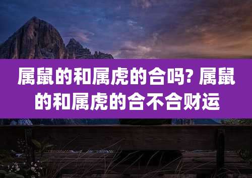 属鼠的和属虎的合吗? 属鼠的和属虎的合不合财运
