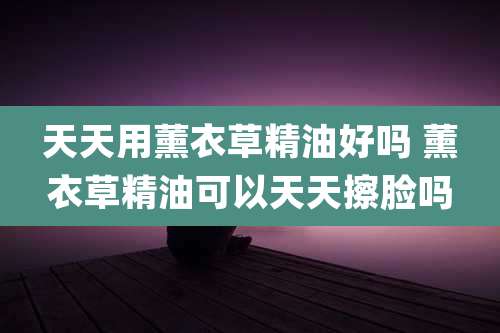 天天用薰衣草精油好吗 薰衣草精油可以天天擦脸吗