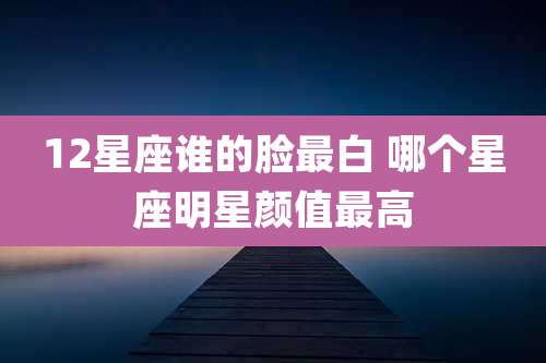 12星座谁的脸最白 哪个星座明星颜值最高