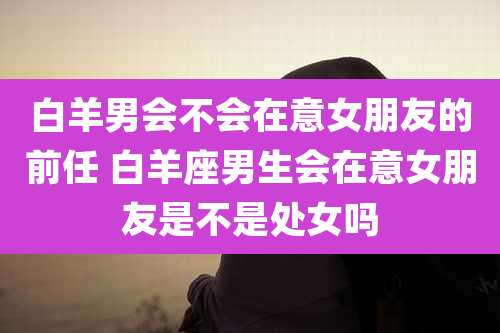 白羊男会不会在意女朋友的前任 白羊座男生会在意女朋友是不是处女吗