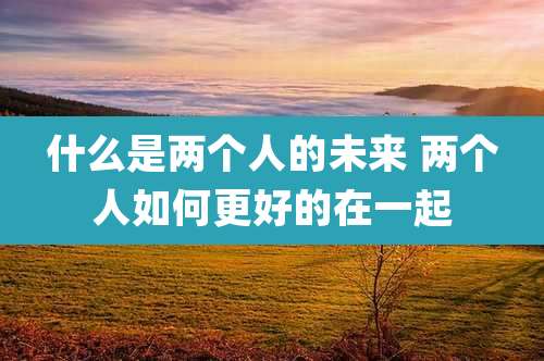 什么是两个人的未来 两个人如何更好的在一起