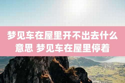 梦见车在屋里开不出去什么意思 梦见车在屋里停着