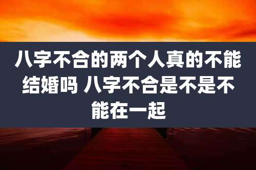 八字不合的两个人真的不能结婚吗 八字不合是不是不能在一起