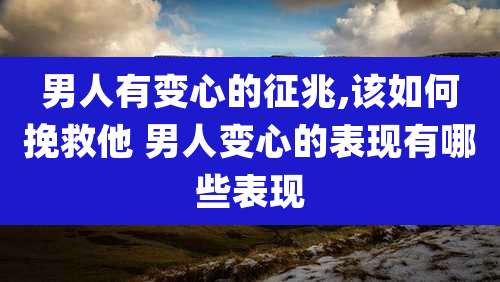 男人有变心的征兆,该如何挽救他 男人变心的表现有哪些表现