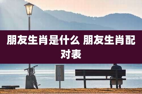 朋友生肖是什么 朋友生肖配对表