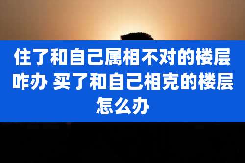 住了和自己属相不对的楼层咋办 买了和自己相克的楼层怎么办