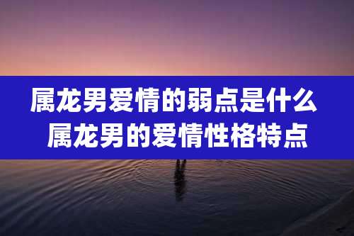 属龙男爱情的弱点是什么 属龙男的爱情性格特点