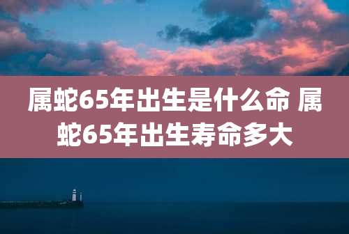 属蛇65年出生是什么命 属蛇65年出生寿命多大