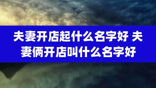 夫妻开店起什么名字好 夫妻俩开店叫什么名字好
