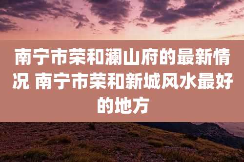 南宁市荣和澜山府的最新情况 南宁市荣和新城风水最好的地方