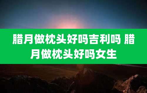 腊月做枕头好吗吉利吗 腊月做枕头好吗女生