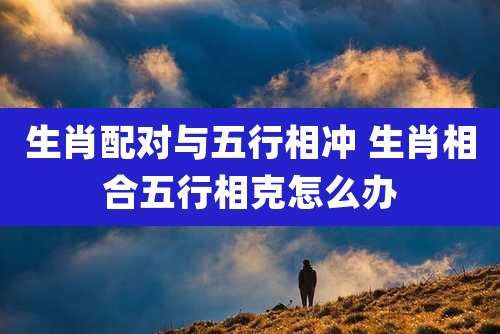 生肖配对与五行相冲 生肖相合五行相克怎么办