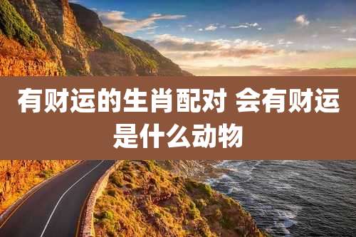 有财运的生肖配对 会有财运是什么动物