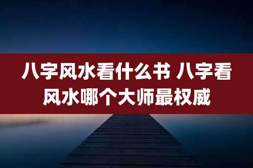 八字风水看什么书 八字看风水哪个大师最权威
