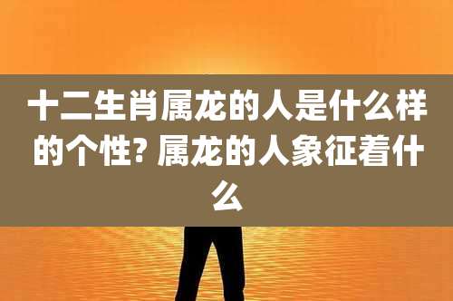 十二生肖属龙的人是什么样的个性? 属龙的人象征着什么