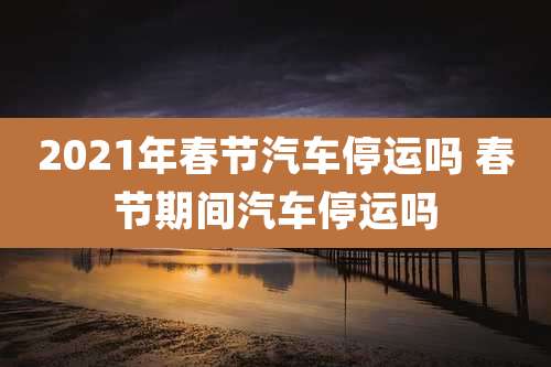 2021年春节汽车停运吗 春节期间汽车停运吗